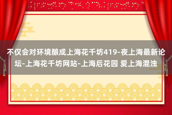 不仅会对环境酿成上海花千坊419-夜上海最新论坛-上海花千坊网站-上海后花园 爱上海混浊